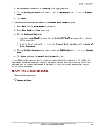 Setup and Solution
b. Retain the previous selection of Stationary in the Type group box.
c. Click the Meshing Options tab and enter 0.5 mm for Cell Height of the fluid-move Adjacent
Zone.
d. Click Create.
8. Specify the motion of the valve (valve) in the Dynamic Mesh Zones dialog box.
a. Select valve from the Zone Names drop-down list.
b. Select Rigid Body in the Type group box.
c. Click the Motion Attributes tab.
i.

Ensure that valve::libudf is selected from the Motion UDF/Profile drop-down list to hook the
UDF to your model.

ii. Retain the default settings of (0, 0) mm for Center of Gravity Location, and 0 for Center of
Gravity Orientation.
d. Click the Meshing Options tab and enter 0 mm for the Cell Height of the fluid-move Adjacent
zone.
e. Click Create and close the Dynamic Mesh Zones dialog box.
In many MDM problems, you may want to preview the mesh motion before proceeding. In this problem, the
mesh motion is driven by the pressure exerted by the fluid on the valve and acting against the inertia of the
valve. Hence, for this problem, mesh motion in the absence of a flow field solution is meaningless, and you
will not use this feature here.

15.4.10. Time-Dependent Solution
1. Set the solution parameters.
Solution Methods

Release 15.0 - © SAS IP, Inc. All rights reserved. - Contains proprietary and confidential information
of ANSYS, Inc. and its subsidiaries and affiliates.

655

 