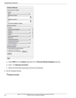 Using Dynamic Meshes

a. Select PISO from the Scheme drop-down list in Pressure-Velocity Coupling group box.
b. Enter 0 for Skewness Correction.
c. Retain all of the other previously set schemes and defaults.
2. Set the relaxation factors.
Solution Controls

656

Release 15.0 - © SAS IP, Inc. All rights reserved. - Contains proprietary and confidential information
of ANSYS, Inc. and its subsidiaries and affiliates.

 