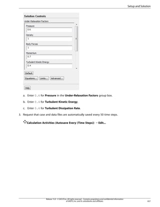 Setup and Solution

a. Enter 0.6 for Pressure in the Under-Relaxation Factors group box.
b. Enter 0.4 for Turbulent Kinetic Energy.
c. Enter 0.4 for Turbulent Dissipation Rate.
3. Request that case and data files are automatically saved every 50 time steps.
Calculation Activities (Autosave Every (Time Steps)) ¡ Edit...

Release 15.0 - © SAS IP, Inc. All rights reserved. - Contains proprietary and confidential information
of ANSYS, Inc. and its subsidiaries and affiliates.

657

 