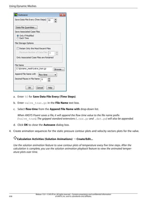 Using Dynamic Meshes

a. Enter 50 for Save Data File Every (Time Steps).
b. Enter valve_tran.gz in the File Name text box.
c. Select flow-time from the Append File Name with drop-down list.
When ANSYS Fluent saves a file, it will append the flow time value to the file name prefix
(valve_tran). The gzipped standard extensions (.cas.gz and .dat.gz) will also be appended.
d. Click OK to close the Autosave dialog box.
4. Create animation sequences for the static pressure contour plots and velocity vectors plots for the valve.
Calculation Activities (Solution Animations) ¡ Create/Edit...
Use the solution animation feature to save contour plots of temperature every five time steps. After the
calculation is complete, you use the solution animation playback feature to view the animated temperature plots over time.

658

Release 15.0 - © SAS IP, Inc. All rights reserved. - Contains proprietary and confidential information
of ANSYS, Inc. and its subsidiaries and affiliates.

 