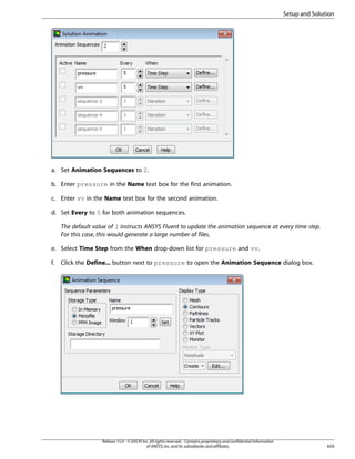 Setup and Solution

a. Set Animation Sequences to 2.
b. Enter pressure in the Name text box for the first animation.
c. Enter vv in the Name text box for the second animation.
d. Set Every to 5 for both animation sequences.
The default value of 1 instructs ANSYS Fluent to update the animation sequence at every time step.
For this case, this would generate a large number of files.
e. Select Time Step from the When drop-down list for pressure and vv.
f.

Click the Define... button next to pressure to open the Animation Sequence dialog box.

Release 15.0 - © SAS IP, Inc. All rights reserved. - Contains proprietary and confidential information
of ANSYS, Inc. and its subsidiaries and affiliates.

659

 