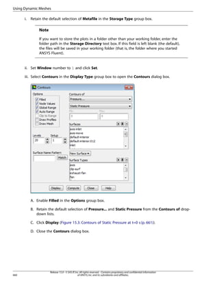 Using Dynamic Meshes
i.

Retain the default selection of Metafile in the Storage Type group box.

Note
If you want to store the plots in a folder other than your working folder, enter the
folder path in the Storage Directory text box. If this field is left blank (the default),
the files will be saved in your working folder (that is, the folder where you started
ANSYS Fluent).

ii. Set Window number to 1 and click Set.
iii. Select Contours in the Display Type group box to open the Contours dialog box.

A. Enable Filled in the Options group box.
B. Retain the default selection of Pressure... and Static Pressure from the Contours of dropdown lists.
C. Click Display (Figure 15.3: Contours of Static Pressure at t=0 s (p. 661)).
D. Close the Contours dialog box.

660

Release 15.0 - © SAS IP, Inc. All rights reserved. - Contains proprietary and confidential information
of ANSYS, Inc. and its subsidiaries and affiliates.

 