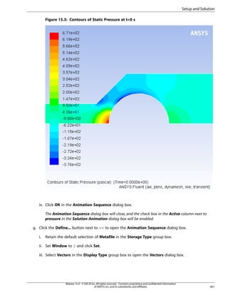 Setup and Solution
Figure 15.3: Contours of Static Pressure at t=0 s

iv. Click OK in the Animation Sequence dialog box.
The Animation Sequence dialog box will close, and the check box in the Active column next to
pressure in the Solution Animation dialog box will be enabled.
g. Click the Define... button next to vv to open the Animation Sequence dialog box.
i.

Retain the default selection of Metafile in the Storage Type group box.

ii. Set Window to 2 and click Set.
iii. Select Vectors in the Display Type group box to open the Vectors dialog box.

Release 15.0 - © SAS IP, Inc. All rights reserved. - Contains proprietary and confidential information
of ANSYS, Inc. and its subsidiaries and affiliates.

661

 