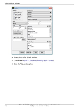 Using Dynamic Meshes

A. Retain all the other default settings.
B. Click Display (Figure 15.4: Vectors of Velocity at t=0 s (p. 663)).
C. Close the Vectors dialog box.

662

Release 15.0 - © SAS IP, Inc. All rights reserved. - Contains proprietary and confidential information
of ANSYS, Inc. and its subsidiaries and affiliates.

 