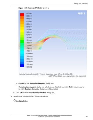 Setup and Solution
Figure 15.4: Vectors of Velocity at t=0 s

iv. Click OK in the Animation Sequence dialog box.
The Animation Sequence dialog box will close, and the check box in the Active column next to
vv in the Solution Animation dialog box will be enabled.
h. Click OK to close the Solution Animation dialog box.
5. Set the time step parameters for the calculation.
Run Calculation

Release 15.0 - © SAS IP, Inc. All rights reserved. - Contains proprietary and confidential information
of ANSYS, Inc. and its subsidiaries and affiliates.

663

 