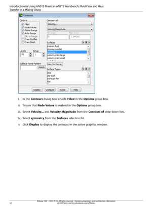 Introduction to Using ANSYS Fluent in ANSYS Workbench: Fluid Flow and Heat
Transfer in a Mixing Elbow

i.

In the Contours dialog box, enable Filled in the Options group box.

ii. Ensure that Node Values is enabled in the Options group box.
iii. Select Velocity... and Velocity Magnitude from the Contours of drop-down lists.
iv. Select symmetry from the Surfaces selection list.
v. Click Display to display the contours in the active graphics window.

52

Release 15.0 - © SAS IP, Inc. All rights reserved. - Contains proprietary and confidential information
of ANSYS, Inc. and its subsidiaries and affiliates.

 