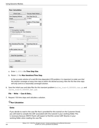 Using Dynamic Meshes

a. Enter 0.0001 s for Time Step Size.
b. Retain 20 for Max Iterations/Time Step.
In the accurate solution of a real-life time-dependent CFD problem, it is important to make sure that
the solution converges at every time step to within the desired accuracy. Here the first few time steps
will only come to a reasonably converged solution.
6. Save the initial case and data files for this transient problem (valve_tran-0.000000.cas.gz and
valve_tran-0.000000.dat.gz).
File ¡ Write ¡ Case  Data...
7. Request 150 time steps and calculate a solution.
Run Calculation

Extra
If you decide to read in the case file that is provided for this tutorial on the Customer Portal,
you will need to compile the UDF associated with this tutorial in your working folder. This
is necessary because ANSYS Fluent will expect to find the correct UDF libraries in your
working folder when reading the case file.

664

Release 15.0 - © SAS IP, Inc. All rights reserved. - Contains proprietary and confidential information
of ANSYS, Inc. and its subsidiaries and affiliates.

 