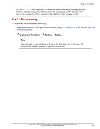 Setup and Solution
The UDF (valve.c) that is provided can be edited and customized by changing the parameters as required for your case. In this tutorial, the values necessary for this case were
preset in the source code. These values may be modified to best suit your model.

15.4.11. Postprocessing
1. Inspect the solution at the final time step.
a. Inspect the contours of static pressure in the valve (Figure 15.5: Contours of Static Pressure After 150
Time Steps (p. 666)).
Graphics and Animations ¡

Contours ¡ Set Up...

Note
You may need to switch to Window 1 (using the drop-down list at the upper left
corner of the graphics window) to view the contour plot.

Release 15.0 - © SAS IP, Inc. All rights reserved. - Contains proprietary and confidential information
of ANSYS, Inc. and its subsidiaries and affiliates.

665

 