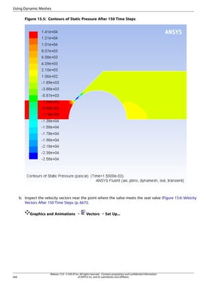 Using Dynamic Meshes
Figure 15.5: Contours of Static Pressure After 150 Time Steps

b. Inspect the velocity vectors near the point where the valve meets the seat valve (Figure 15.6: Velocity
Vectors After 150 Time Steps (p. 667)).
Graphics and Animations ¡

666

Vectors ¡ Set Up...

Release 15.0 - © SAS IP, Inc. All rights reserved. - Contains proprietary and confidential information
of ANSYS, Inc. and its subsidiaries and affiliates.

 