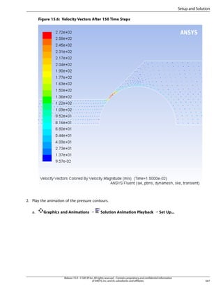 Setup and Solution
Figure 15.6: Velocity Vectors After 150 Time Steps

2. Play the animation of the pressure contours.
a.

Graphics and Animations ¡

Solution Animation Playback ¡ Set Up...

Release 15.0 - © SAS IP, Inc. All rights reserved. - Contains proprietary and confidential information
of ANSYS, Inc. and its subsidiaries and affiliates.

667

 