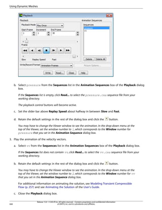 Using Dynamic Meshes

b. Select pressure from the Sequences list in the Animation Sequences box of the Playback dialog
box.
If the Sequences list is empty, click Read... to select the pressure.cxa sequence file from your
working directory.
The playback control buttons will become active.
c. Set the slider bar above Replay Speed about halfway in between Slow and Fast.
d. Retain the default settings in the rest of the dialog box and click the

button.

You may have to change the Viewer window to see the animation. In the drop-down menu at the
top of the Viewer, set the window number to 1, which corresponds to the Window number for
pressure that you set in the Animation Sequence dialog box.
3. Play the animation of the velocity vectors.
a. Select vv from the Sequences list in the Animation Sequences box of the Playback dialog box.
If the Sequences list does not contain vv, click Read... to select the vv.cxa sequence file from your
working directory.
b. Retain the default settings in the rest of the dialog box and click the

button.

You may have to change the Viewer window to see the animation. In the drop-down menu at the
top of the Viewer, set the window number to 2, which corresponds to the Window number for vv
that you set in the Animation Sequence dialog box.
For additional information on animating the solution, see Modeling Transient Compressible
Flow (p. 257) and see Animating the Solution of the User's Guide.
c. Close the Playback dialog box.

668

Release 15.0 - © SAS IP, Inc. All rights reserved. - Contains proprietary and confidential information
of ANSYS, Inc. and its subsidiaries and affiliates.

 
