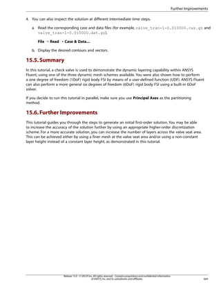 Further Improvements
4. You can also inspect the solution at different intermediate time steps.
a. Read the corresponding case and data files (for example, valve_tran-1-0.010000.cas.gz and
valve_tran-1-0.010000.dat.gz).
File ¡ Read ¡ Case  Data...
b. Display the desired contours and vectors.

15.5. Summary
In this tutorial, a check valve is used to demonstrate the dynamic layering capability within ANSYS
Fluent, using one of the three dynamic mesh schemes available. You were also shown how to perform
a one degree of freedom (1DoF) rigid body FSI by means of a user-defined function (UDF). ANSYS Fluent
can also perform a more general six degrees of freedom (6DoF) rigid body FSI using a built-in 6DoF
solver.
If you decide to run this tutorial in parallel, make sure you use Principal Axes as the partitioning
method.

15.6. Further Improvements
This tutorial guides you through the steps to generate an initial first-order solution. You may be able
to increase the accuracy of the solution further by using an appropriate higher-order discretization
scheme. For a more accurate solution, you can increase the number of layers across the valve seat area.
This can be achieved either by using a finer mesh at the valve seat area and/or using a non-constant
layer height instead of a constant layer height, as demonstrated in this tutorial.

Release 15.0 - © SAS IP, Inc. All rights reserved. - Contains proprietary and confidential information
of ANSYS, Inc. and its subsidiaries and affiliates.

669

 