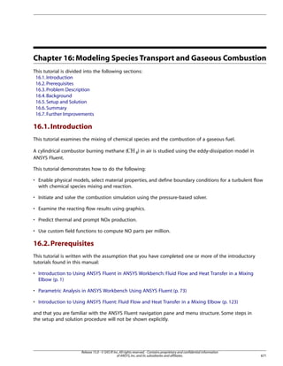 Chapter 16: Modeling Species Transport and Gaseous Combustion
This tutorial is divided into the following sections:
16.1. Introduction
16.2. Prerequisites
16.3. Problem Description
16.4. Background
16.5. Setup and Solution
16.6. Summary
16.7. Further Improvements

16.1. Introduction
This tutorial examines the mixing of chemical species and the combustion of a gaseous fuel.
) in air is studied using the eddy-dissipation model in

 

A cylindrical combustor burning methane (
ANSYS Fluent.

This tutorial demonstrates how to do the following:
• Enable physical models, select material properties, and define boundary conditions for a turbulent flow
with chemical species mixing and reaction.
• Initiate and solve the combustion simulation using the pressure-based solver.
• Examine the reacting flow results using graphics.
• Predict thermal and prompt NOx production.
• Use custom field functions to compute NO parts per million.

16.2. Prerequisites
This tutorial is written with the assumption that you have completed one or more of the introductory
tutorials found in this manual:
• Introduction to Using ANSYS Fluent in ANSYS Workbench: Fluid Flow and Heat Transfer in a Mixing
Elbow (p. 1)
• Parametric Analysis in ANSYS Workbench Using ANSYS Fluent (p. 73)
• Introduction to Using ANSYS Fluent: Fluid Flow and Heat Transfer in a Mixing Elbow (p. 123)
and that you are familiar with the ANSYS Fluent navigation pane and menu structure. Some steps in
the setup and solution procedure will not be shown explicitly.

Release 15.0 - © SAS IP, Inc. All rights reserved. - Contains proprietary and confidential information
of ANSYS, Inc. and its subsidiaries and affiliates.

671

 