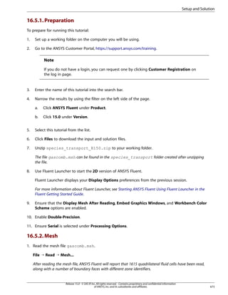 Setup and Solution

16.5.1. Preparation
To prepare for running this tutorial:
1.

Set up a working folder on the computer you will be using.

2.

Go to the ANSYS Customer Portal, https://support.ansys.com/training.

Note
If you do not have a login, you can request one by clicking Customer Registration on
the log in page.

3.

Enter the name of this tutorial into the search bar.

4.

Narrow the results by using the filter on the left side of the page.
a.

Click ANSYS Fluent under Product.

b.

Click 15.0 under Version.

5.

Select this tutorial from the list.

6.

Click Files to download the input and solution files.

7.

Unzip species_transport_R150.zip to your working folder.
The file gascomb.msh can be found in the species_transport folder created after unzipping
the file.

8.

Use Fluent Launcher to start the 2D version of ANSYS Fluent.
Fluent Launcher displays your Display Options preferences from the previous session.
For more information about Fluent Launcher, see Starting ANSYS Fluent Using Fluent Launcher in the
Fluent Getting Started Guide.

9.

Ensure that the Display Mesh After Reading, Embed Graphics Windows, and Workbench Color
Scheme options are enabled.

10. Enable Double-Precision.
11. Ensure Serial is selected under Processing Options.

16.5.2. Mesh
1. Read the mesh file gascomb.msh.
File ¡ Read ¡ Mesh...
After reading the mesh file, ANSYS Fluent will report that 1615 quadrilateral fluid cells have been read,
along with a number of boundary faces with different zone identifiers.

Release 15.0 - © SAS IP, Inc. All rights reserved. - Contains proprietary and confidential information
of ANSYS, Inc. and its subsidiaries and affiliates.

673

 