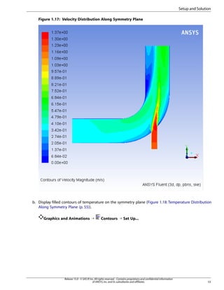 Setup and Solution
Figure 1.17: Velocity Distribution Along Symmetry Plane

b. Display filled contours of temperature on the symmetry plane (Figure 1.18: Temperature Distribution
Along Symmetry Plane (p. 55)).
Graphics and Animations ¡

Contours ¡ Set Up...

Release 15.0 - © SAS IP, Inc. All rights reserved. - Contains proprietary and confidential information
of ANSYS, Inc. and its subsidiaries and affiliates.

53

 