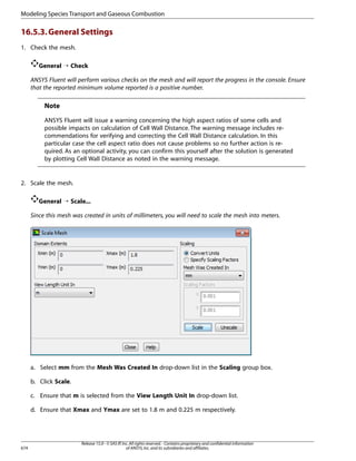 Modeling Species Transport and Gaseous Combustion

16.5.3. General Settings
1. Check the mesh.
General ¡ Check
ANSYS Fluent will perform various checks on the mesh and will report the progress in the console. Ensure
that the reported minimum volume reported is a positive number.

Note
ANSYS Fluent will issue a warning concerning the high aspect ratios of some cells and
possible impacts on calculation of Cell Wall Distance. The warning message includes recommendations for verifying and correcting the Cell Wall Distance calculation. In this
particular case the cell aspect ratio does not cause problems so no further action is required. As an optional activity, you can confirm this yourself after the solution is generated
by plotting Cell Wall Distance as noted in the warning message.

2. Scale the mesh.
General ¡ Scale...
Since this mesh was created in units of millimeters, you will need to scale the mesh into meters.

a. Select mm from the Mesh Was Created In drop-down list in the Scaling group box.
b. Click Scale.
c. Ensure that m is selected from the View Length Unit In drop-down list.
d. Ensure that Xmax and Ymax are set to 1.8 m and 0.225 m respectively.

674

Release 15.0 - © SAS IP, Inc. All rights reserved. - Contains proprietary and confidential information
of ANSYS, Inc. and its subsidiaries and affiliates.

 