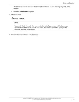 Setup and Solution
The default SI units will be used in this tutorial, hence there is no need to change any units in this
problem.
e. Close the Scale Mesh dialog box.
3. Check the mesh.
General ¡ Check

Note
You should check the mesh after you manipulate it (scale, convert to polyhedra, merge,
separate, fuse, add zones, or smooth and swap). This will ensure that the quality of the
mesh has not been compromised.

4. Examine the mesh with the default settings.

Release 15.0 - © SAS IP, Inc. All rights reserved. - Contains proprietary and confidential information
of ANSYS, Inc. and its subsidiaries and affiliates.

675

 