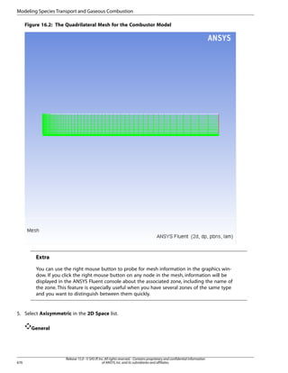 Modeling Species Transport and Gaseous Combustion
Figure 16.2: The Quadrilateral Mesh for the Combustor Model

Extra
You can use the right mouse button to probe for mesh information in the graphics window. If you click the right mouse button on any node in the mesh, information will be
displayed in the ANSYS Fluent console about the associated zone, including the name of
the zone. This feature is especially useful when you have several zones of the same type
and you want to distinguish between them quickly.

5. Select Axisymmetric in the 2D Space list.
General

676

Release 15.0 - © SAS IP, Inc. All rights reserved. - Contains proprietary and confidential information
of ANSYS, Inc. and its subsidiaries and affiliates.

 