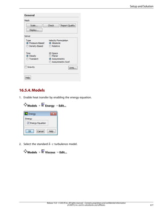Setup and Solution

16.5.4. Models
1. Enable heat transfer by enabling the energy equation.
Models ¡

Energy ¡ Edit...

2. Select the standard -

¡  

Models ¡

turbulence model.

Viscous ¡ Edit...

Release 15.0 - © SAS IP, Inc. All rights reserved. - Contains proprietary and confidential information
of ANSYS, Inc. and its subsidiaries and affiliates.

677

 
