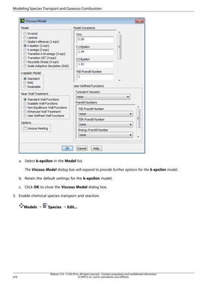 Modeling Species Transport and Gaseous Combustion

a. Select k-epsilon in the Model list.
The Viscous Model dialog box will expand to provide further options for the k-epsilon model.
b. Retain the default settings for the k-epsilon model.
c. Click OK to close the Viscous Model dialog box.
3. Enable chemical species transport and reaction.
Models ¡

678

Species ¡ Edit...

Release 15.0 - © SAS IP, Inc. All rights reserved. - Contains proprietary and confidential information
of ANSYS, Inc. and its subsidiaries and affiliates.

 
