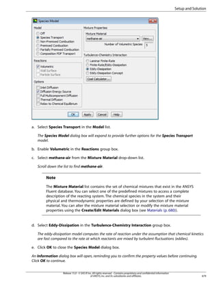Setup and Solution

a. Select Species Transport in the Model list.
The Species Model dialog box will expand to provide further options for the Species Transport
model.
b. Enable Volumetric in the Reactions group box.
c. Select methane-air from the Mixture Material drop-down list.
Scroll down the list to find methane-air.

Note
The Mixture Material list contains the set of chemical mixtures that exist in the ANSYS
Fluent database. You can select one of the predefined mixtures to access a complete
description of the reacting system. The chemical species in the system and their
physical and thermodynamic properties are defined by your selection of the mixture
material. You can alter the mixture material selection or modify the mixture material
properties using the Create/Edit Materials dialog box (see Materials (p. 680)).

d. Select Eddy-Dissipation in the Turbulence-Chemistry Interaction group box.
The eddy-dissipation model computes the rate of reaction under the assumption that chemical kinetics
are fast compared to the rate at which reactants are mixed by turbulent fluctuations (eddies).
e. Click OK to close the Species Model dialog box.
An Information dialog box will open, reminding you to confirm the property values before continuing.
Click OK to continue.
Release 15.0 - © SAS IP, Inc. All rights reserved. - Contains proprietary and confidential information
of ANSYS, Inc. and its subsidiaries and affiliates.

679

 