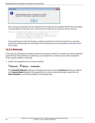 Modeling Species Transport and Gaseous Combustion

Prior to listing the properties that are required for the models you have enabled, ANSYS Fluent will display
a warning about the symmetry zone in the console. You may have to scroll up to see this warning.
Warning: It appears that symmetry zone 5 should actually be an axis
(it has faces with zero area projections).
Unless you change the zone type from symmetry to axis,
you may not be able to continue the solution without
encountering floating point errors.

In the axisymmetric model, the boundary conditions should be such that the centerline is an axis type
instead of a symmetry type. You will change the symmetry zone to an axis boundary in Boundary Conditions (p. 683).

16.5.5. Materials
In this step, you will examine the default settings for the mixture material. This tutorial uses mixture properties
copied from the Fluent Database. In general, you can modify these or create your own mixture properties
for your specific problem as necessary.
1. Confirm the properties for the mixture materials.
Materials ¡

Mixture ¡ Create/Edit...

The Create/Edit Materials dialog box will display the mixture material (methane-air) that was selected
in the Species Model dialog box. The properties for this mixture material have been copied from the
Fluent Database... and will be modified in the following steps.

680

Release 15.0 - © SAS IP, Inc. All rights reserved. - Contains proprietary and confidential information
of ANSYS, Inc. and its subsidiaries and affiliates.

 
