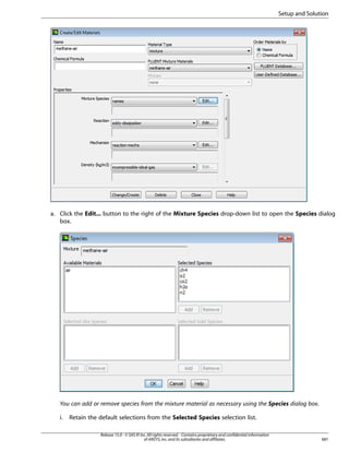 Setup and Solution

a. Click the Edit... button to the right of the Mixture Species drop-down list to open the Species dialog
box.

You can add or remove species from the mixture material as necessary using the Species dialog box.
i.

Retain the default selections from the Selected Species selection list.
Release 15.0 - © SAS IP, Inc. All rights reserved. - Contains proprietary and confidential information
of ANSYS, Inc. and its subsidiaries and affiliates.

681

 