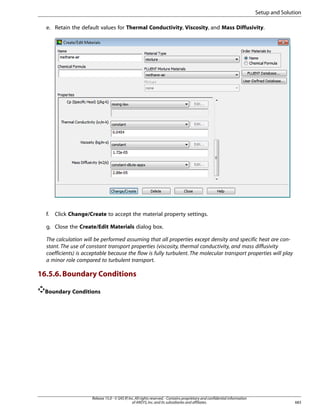 Setup and Solution
e. Retain the default values for Thermal Conductivity, Viscosity, and Mass Diffusivity.

f.

Click Change/Create to accept the material property settings.

g. Close the Create/Edit Materials dialog box.
The calculation will be performed assuming that all properties except density and specific heat are constant. The use of constant transport properties (viscosity, thermal conductivity, and mass diffusivity
coefficients) is acceptable because the flow is fully turbulent. The molecular transport properties will play
a minor role compared to turbulent transport.

16.5.6. Boundary Conditions
Boundary Conditions

Release 15.0 - © SAS IP, Inc. All rights reserved. - Contains proprietary and confidential information
of ANSYS, Inc. and its subsidiaries and affiliates.

683

 