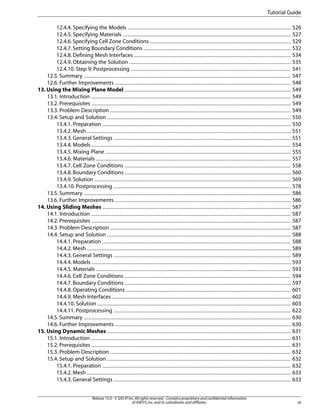 Tutorial Guide
12.4.4. Specifying the Models ........................................................................................................ 526
12.4.5. Specifying Materials ........................................................................................................... 527
12.4.6. Specifying Cell Zone Conditions .......................................................................................... 529
12.4.7. Setting Boundary Conditions .............................................................................................. 532
12.4.8. Defining Mesh Interfaces .................................................................................................... 534
12.4.9. Obtaining the Solution ....................................................................................................... 535
12.4.10. Step 9: Postprocessing ...................................................................................................... 541
12.5. Summary .................................................................................................................................... 547
12.6. Further Improvements ................................................................................................................ 548
13. Using the Mixing Plane Model .......................................................................................................... 549
13.1. Introduction ............................................................................................................................... 549
13.2. Prerequisites ............................................................................................................................... 549
13.3. Problem Description ................................................................................................................... 549
13.4. Setup and Solution ..................................................................................................................... 550
13.4.1. Preparation ........................................................................................................................ 550
13.4.2. Mesh .................................................................................................................................. 551
13.4.3. General Settings ................................................................................................................. 551
13.4.4. Models ............................................................................................................................... 554
13.4.5. Mixing Plane ...................................................................................................................... 555
13.4.6. Materials ............................................................................................................................ 557
13.4.7. Cell Zone Conditions .......................................................................................................... 558
13.4.8. Boundary Conditions .......................................................................................................... 560
13.4.9. Solution ............................................................................................................................. 569
13.4.10. Postprocessing ................................................................................................................. 578
13.5. Summary .................................................................................................................................... 586
13.6. Further Improvements ................................................................................................................ 586
14. Using Sliding Meshes ........................................................................................................................ 587
14.1. Introduction ............................................................................................................................... 587
14.2. Prerequisites ............................................................................................................................... 587
14.3. Problem Description ................................................................................................................... 587
14.4. Setup and Solution ..................................................................................................................... 588
14.4.1. Preparation ........................................................................................................................ 588
14.4.2. Mesh .................................................................................................................................. 589
14.4.3. General Settings ................................................................................................................. 589
14.4.4. Models ............................................................................................................................... 593
14.4.5. Materials ............................................................................................................................ 593
14.4.6. Cell Zone Conditions .......................................................................................................... 594
14.4.7. Boundary Conditions .......................................................................................................... 597
14.4.8. Operating Conditions ......................................................................................................... 601
14.4.9. Mesh Interfaces .................................................................................................................. 602
14.4.10. Solution ........................................................................................................................... 603
14.4.11. Postprocessing ................................................................................................................. 622
14.5. Summary .................................................................................................................................... 630
14.6. Further Improvements ................................................................................................................ 630
15. Using Dynamic Meshes ..................................................................................................................... 631
15.1. Introduction ............................................................................................................................... 631
15.2. Prerequisites ............................................................................................................................... 631
15.3. Problem Description ................................................................................................................... 632
15.4. Setup and Solution ..................................................................................................................... 632
15.4.1. Preparation ........................................................................................................................ 632
15.4.2. Mesh .................................................................................................................................. 633
15.4.3. General Settings ................................................................................................................. 633
Release 15.0 - © SAS IP, Inc. All rights reserved. - Contains proprietary and confidential information
of ANSYS, Inc. and its subsidiaries and affiliates.

vii

 