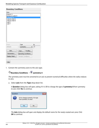 Modeling Species Transport and Gaseous Combustion

1. Convert the symmetry zone to the axis type.
Boundary Conditions ¡

symmetry-5

The symmetry zone must be converted to an axis to prevent numerical difficulties where the radius reduces
to zero.
a. Select axis from the Type drop-down list.
A Question dialog box will open, asking if it is OK to change the type of symmetry-5 from symmetry
to axis. Click Yes to continue.

The Axis dialog box will open and display the default name for the newly created axis zone. Click
OK to continue.

684

Release 15.0 - © SAS IP, Inc. All rights reserved. - Contains proprietary and confidential information
of ANSYS, Inc. and its subsidiaries and affiliates.

 