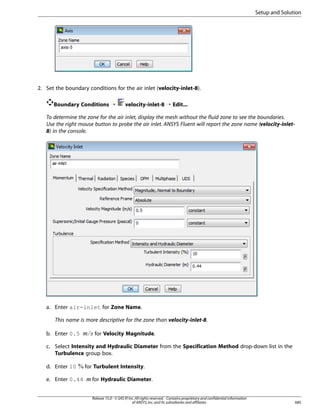 Setup and Solution

2. Set the boundary conditions for the air inlet (velocity-inlet-8).
Boundary Conditions ¡

velocity-inlet-8 ¡ Edit...

To determine the zone for the air inlet, display the mesh without the fluid zone to see the boundaries.
Use the right mouse button to probe the air inlet. ANSYS Fluent will report the zone name (velocity-inlet8) in the console.

a. Enter air-inlet for Zone Name.
This name is more descriptive for the zone than velocity-inlet-8.

¡ 

b. Enter 0.5

for Velocity Magnitude.

c. Select Intensity and Hydraulic Diameter from the Specification Method drop-down list in the
Turbulence group box.

e. Enter 0.44

for Turbulent Intensity.

¢

d. Enter 10

for Hydraulic Diameter.
Release 15.0 - © SAS IP, Inc. All rights reserved. - Contains proprietary and confidential information
of ANSYS, Inc. and its subsidiaries and affiliates.

685

 