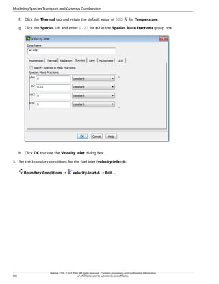 Modeling Species Transport and Gaseous Combustion
Click the Thermal tab and retain the default value of 300

 

f.

for Temperature.

g. Click the Species tab and enter 0.23 for o2 in the Species Mass Fractions group box.

h. Click OK to close the Velocity Inlet dialog box.
3. Set the boundary conditions for the fuel inlet (velocity-inlet-6).
Boundary Conditions ¡

686

velocity-inlet-6 ¡ Edit...

Release 15.0 - © SAS IP, Inc. All rights reserved. - Contains proprietary and confidential information
of ANSYS, Inc. and its subsidiaries and affiliates.

 