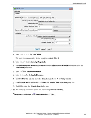 Setup and Solution

a. Enter fuel-inlet for Zone Name.
This name is more descriptive for the zone than velocity-inlet-6.

¡ 

b. Enter 80

for the Velocity Magnitude.

c. Select Intensity and Hydraulic Diameter from the Specification Method drop-down list in the
Turbulence group box.

f.

for Hydraulic Diameter.

Click the Thermal tab and retain the default value of 300

£

e. Enter 0.01

for Turbulent Intensity.

¢

d. Enter 10

for Temperature.

g. Click the Species tab and enter 1 for ch4 in the Species Mass Fractions group box.
h. Click OK to close the Velocity Inlet dialog box.
4. Set the boundary conditions for the exit boundary (pressure-outlet-9).
Boundary Conditions ¡

pressure-outlet-9 ¡ Edit...

Release 15.0 - © SAS IP, Inc. All rights reserved. - Contains proprietary and confidential information
of ANSYS, Inc. and its subsidiaries and affiliates.

687

 