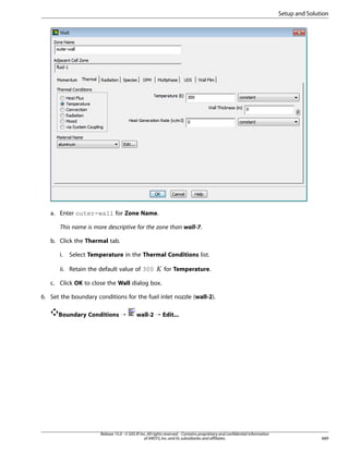 Setup and Solution

a. Enter outer-wall for Zone Name.
This name is more descriptive for the zone than wall-7.
b. Click the Thermal tab.
Select Temperature in the Thermal Conditions list.

ii. Retain the default value of 300

 

i.

for Temperature.

c. Click OK to close the Wall dialog box.
6. Set the boundary conditions for the fuel inlet nozzle (wall-2).
Boundary Conditions ¡

wall-2 ¡ Edit...

Release 15.0 - © SAS IP, Inc. All rights reserved. - Contains proprietary and confidential information
of ANSYS, Inc. and its subsidiaries and affiliates.

689

 