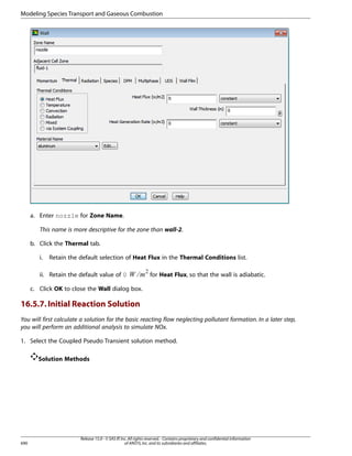Modeling Species Transport and Gaseous Combustion

a. Enter nozzle for Zone Name.
This name is more descriptive for the zone than wall-2.
b. Click the Thermal tab.
Retain the default selection of Heat Flux in the Thermal Conditions list.

ii. Retain the default value of 0

¢¡  

i.

for Heat Flux, so that the wall is adiabatic.

c. Click OK to close the Wall dialog box.

16.5.7. Initial Reaction Solution
You will first calculate a solution for the basic reacting flow neglecting pollutant formation. In a later step,
you will perform an additional analysis to simulate NOx.
1. Select the Coupled Pseudo Transient solution method.
Solution Methods

690

Release 15.0 - © SAS IP, Inc. All rights reserved. - Contains proprietary and confidential information
of ANSYS, Inc. and its subsidiaries and affiliates.

 