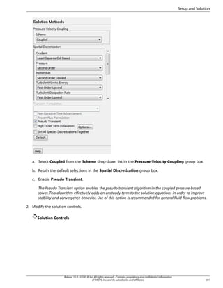 Setup and Solution

a. Select Coupled from the Scheme drop-down list in the Pressure-Velocity Coupling group box.
b. Retain the default selections in the Spatial Discretization group box.
c. Enable Pseudo Transient.
The Pseudo Transient option enables the pseudo transient algorithm in the coupled pressure-based
solver. This algorithm effectively adds an unsteady term to the solution equations in order to improve
stability and convergence behavior. Use of this option is recommended for general fluid flow problems.
2. Modify the solution controls.
Solution Controls

Release 15.0 - © SAS IP, Inc. All rights reserved. - Contains proprietary and confidential information
of ANSYS, Inc. and its subsidiaries and affiliates.

691

 