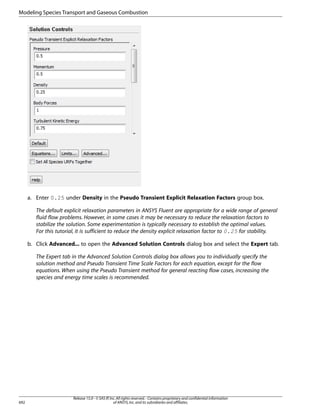 Modeling Species Transport and Gaseous Combustion

a. Enter 0.25 under Density in the Pseudo Transient Explicit Relaxation Factors group box.
The default explicit relaxation parameters in ANSYS Fluent are appropriate for a wide range of general
fluid flow problems. However, in some cases it may be necessary to reduce the relaxation factors to
stabilize the solution. Some experimentation is typically necessary to establish the optimal values.
For this tutorial, it is sufficient to reduce the density explicit relaxation factor to 0.25 for stability.
b. Click Advanced... to open the Advanced Solution Controls dialog box and select the Expert tab.
The Expert tab in the Advanced Solution Controls dialog box allows you to individually specify the
solution method and Pseudo Transient Time Scale Factors for each equation, except for the flow
equations. When using the Pseudo Transient method for general reacting flow cases, increasing the
species and energy time scales is recommended.

692

Release 15.0 - © SAS IP, Inc. All rights reserved. - Contains proprietary and confidential information
of ANSYS, Inc. and its subsidiaries and affiliates.

 