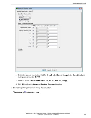 Setup and Solution

i.

Enable the pseudo-transient method for ch4, o2, co2, h2o, and Energy in the Expert tab, by selecting each one under On/Off.

ii. Enter 10 for the Time Scale Factor for ch4, o2, co2, h2o, and Energy.
iii. Click OK to close the Advanced Solution Controls dialog box.
3. Ensure the plotting of residuals during the calculation.
Monitors ¡

Residuals ¡ Edit...

Release 15.0 - © SAS IP, Inc. All rights reserved. - Contains proprietary and confidential information
of ANSYS, Inc. and its subsidiaries and affiliates.

693

 