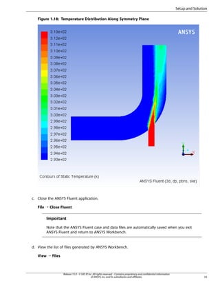 Setup and Solution
Figure 1.18: Temperature Distribution Along Symmetry Plane

c. Close the ANSYS Fluent application.
File ¡ Close Fluent

Important
Note that the ANSYS Fluent case and data files are automatically saved when you exit
ANSYS Fluent and return to ANSYS Workbench.

d. View the list of files generated by ANSYS Workbench.
View ¡ Files

Release 15.0 - © SAS IP, Inc. All rights reserved. - Contains proprietary and confidential information
of ANSYS, Inc. and its subsidiaries and affiliates.

55

 