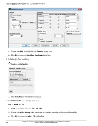 Modeling Species Transport and Gaseous Combustion

a. Ensure that Plot is enabled in the Options group box.
b. Click OK to close the Residual Monitors dialog box.
4. Initialize the field variables.
Solution Initialization

a. Click Initialize to initialize the variables.
5. Save the case file (gascomb1.cas.gz).
File ¡ Write ¡ Case...
a. Enter gascomb1.cas.gz for Case File.
b. Ensure that Write Binary Files is enabled to produce a smaller, unformatted binary file.
c. Click OK to close the Select File dialog box.

694

Release 15.0 - © SAS IP, Inc. All rights reserved. - Contains proprietary and confidential information
of ANSYS, Inc. and its subsidiaries and affiliates.

 
