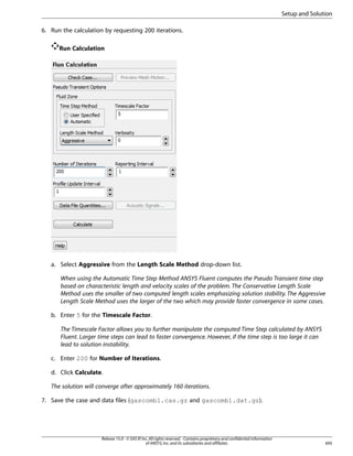 Setup and Solution
6. Run the calculation by requesting 200 iterations.
Run Calculation

a. Select Aggressive from the Length Scale Method drop-down list.
When using the Automatic Time Step Method ANSYS Fluent computes the Pseudo Transient time step
based on characteristic length and velocity scales of the problem. The Conservative Length Scale
Method uses the smaller of two computed length scales emphasizing solution stability. The Aggressive
Length Scale Method uses the larger of the two which may provide faster convergence in some cases.
b. Enter 5 for the Timescale Factor.
The Timescale Factor allows you to further manipulate the computed Time Step calculated by ANSYS
Fluent. Larger time steps can lead to faster convergence. However, if the time step is too large it can
lead to solution instability.
c. Enter 200 for Number of Iterations.
d. Click Calculate.
The solution will converge after approximately 160 iterations.
7. Save the case and data files (gascomb1.cas.gz and gascomb1.dat.gz).

Release 15.0 - © SAS IP, Inc. All rights reserved. - Contains proprietary and confidential information
of ANSYS, Inc. and its subsidiaries and affiliates.

695

 