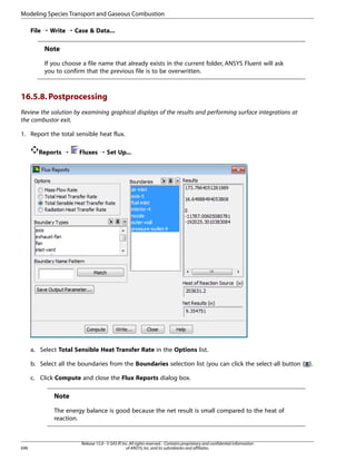 Modeling Species Transport and Gaseous Combustion
File ¡ Write ¡ Case  Data...

Note
If you choose a file name that already exists in the current folder, ANSYS Fluent will ask
you to confirm that the previous file is to be overwritten.

16.5.8. Postprocessing
Review the solution by examining graphical displays of the results and performing surface integrations at
the combustor exit.
1. Report the total sensible heat flux.
Reports ¡

Fluxes ¡ Set Up...

a. Select Total Sensible Heat Transfer Rate in the Options list.
b. Select all the boundaries from the Boundaries selection list (you can click the select-all button ( ).
c. Click Compute and close the Flux Reports dialog box.

Note
The energy balance is good because the net result is small compared to the heat of
reaction.

696

Release 15.0 - © SAS IP, Inc. All rights reserved. - Contains proprietary and confidential information
of ANSYS, Inc. and its subsidiaries and affiliates.

 