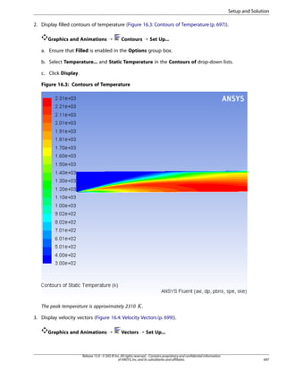 Setup and Solution
2. Display filled contours of temperature (Figure 16.3: Contours of Temperature (p. 697)).
Graphics and Animations ¡

Contours ¡ Set Up...

a. Ensure that Filled is enabled in the Options group box.
b. Select Temperature... and Static Temperature in the Contours of drop-down lists.
c. Click Display.
Figure 16.3: Contours of Temperature

 

The peak temperature is approximately 2310

.

3. Display velocity vectors (Figure 16.4: Velocity Vectors (p. 699)).
Graphics and Animations ¡

Vectors ¡ Set Up...

Release 15.0 - © SAS IP, Inc. All rights reserved. - Contains proprietary and confidential information
of ANSYS, Inc. and its subsidiaries and affiliates.

697

 