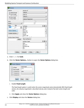 Modeling Species Transport and Gaseous Combustion

a. Enter 0.01 for Scale.
b. Click the Vector Options... button to open the Vector Options dialog box.

i.

Enable Fixed Length.
The fixed length option is useful when the vector magnitude varies dramatically. With fixed length
vectors, the velocity magnitude is described only by color instead of by both vector length and
color.

ii. Click Apply and close the Vector Options dialog box.
c. Click Display and close the Vectors dialog box.

698

Release 15.0 - © SAS IP, Inc. All rights reserved. - Contains proprietary and confidential information
of ANSYS, Inc. and its subsidiaries and affiliates.

 