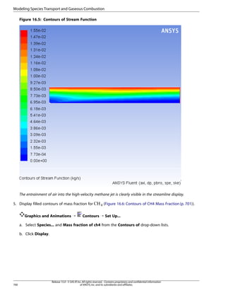 Modeling Species Transport and Gaseous Combustion
Figure 16.5: Contours of Stream Function

The entrainment of air into the high-velocity methane jet is clearly visible in the streamline display.

Graphics and Animations ¡

 

5. Display filled contours of mass fraction for

(Figure 16.6: Contours of CH4 Mass Fraction (p. 701)).

Contours ¡ Set Up...

a. Select Species... and Mass fraction of ch4 from the Contours of drop-down lists.
b. Click Display.

700

Release 15.0 - © SAS IP, Inc. All rights reserved. - Contains proprietary and confidential information
of ANSYS, Inc. and its subsidiaries and affiliates.

 