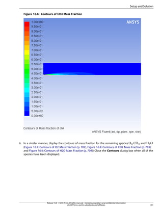 Setup and Solution
Figure 16.6: Contours of CH4 Mass Fraction

6. In a similar manner, display the contours of mass fraction for the remaining species
,
, and
(Figure 16.7: Contours of O2 Mass Fraction (p. 702), Figure 16.8: Contours of CO2 Mass Fraction (p. 703),
and Figure 16.9: Contours of H2O Mass Fraction (p. 704)) Close the Contours dialog box when all of the
species have been displayed.
¢

¡

 

Release 15.0 - © SAS IP, Inc. All rights reserved. - Contains proprietary and confidential information
of ANSYS, Inc. and its subsidiaries and affiliates.

701

 