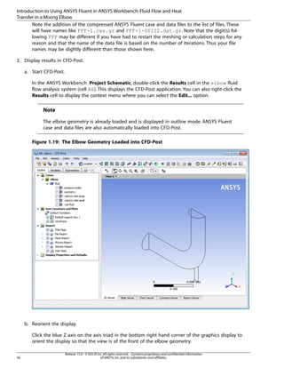 Introduction to Using ANSYS Fluent in ANSYS Workbench: Fluid Flow and Heat
Transfer in a Mixing Elbow
Note the addition of the compressed ANSYS Fluent case and data files to the list of files. These
will have names like FFF-1.cas.gz and FFF-1-00222.dat.gz. Note that the digit(s) following FFF may be different if you have had to restart the meshing or calculation steps for any
reason and that the name of the data file is based on the number of iterations. Thus your file
names may be slightly different than those shown here.
2. Display results in CFD-Post.
a. Start CFD-Post.
In the ANSYS Workbench Project Schematic, double-click the Results cell in the elbow fluid
flow analysis system (cell A6). This displays the CFD-Post application. You can also right-click the
Results cell to display the context menu where you can select the Edit... option.

Note
The elbow geometry is already loaded and is displayed in outline mode. ANSYS Fluent
case and data files are also automatically loaded into CFD-Post.
Figure 1.19: The Elbow Geometry Loaded into CFD-Post

b. Reorient the display.
Click the blue Z axis on the axis triad in the bottom right hand corner of the graphics display to
orient the display so that the view is of the front of the elbow geometry.
56

Release 15.0 - © SAS IP, Inc. All rights reserved. - Contains proprietary and confidential information
of ANSYS, Inc. and its subsidiaries and affiliates.

 