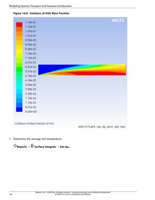 Modeling Species Transport and Gaseous Combustion
Figure 16.9: Contours of H2O Mass Fraction

7. Determine the average exit temperature.
Reports ¡

704

Surface Integrals ¡ Set Up...

Release 15.0 - © SAS IP, Inc. All rights reserved. - Contains proprietary and confidential information
of ANSYS, Inc. and its subsidiaries and affiliates.

 