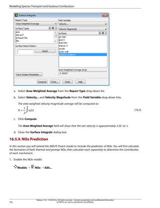 Modeling Species Transport and Gaseous Combustion

a. Select Area-Weighted Average from the Report Type drop-down list.
b. Select Velocity... and Velocity Magnitude from the Field Variable drop-down lists.
The area-weighted velocity-magnitude average will be computed as:

∫

(16.3)

¡ ¢ 

=
¡

 

c. Click Compute.
.

¤ £

The Area-Weighted Average field will show that the exit velocity is approximately 3.30
d. Close the Surface Integrals dialog box.

16.5.9. NOx Prediction
In this section you will extend the ANSYS Fluent model to include the prediction of NOx. You will first calculate
the formation of both thermal and prompt NOx, then calculate each separately to determine the contribution
of each mechanism.
1. Enable the NOx model.
Models ¡

706

NOx ¡ Edit...

Release 15.0 - © SAS IP, Inc. All rights reserved. - Contains proprietary and confidential information
of ANSYS, Inc. and its subsidiaries and affiliates.

 