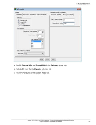 Setup and Solution

a. Enable Thermal NOx and Prompt NOx in the Pathways group box.
b. Select ch4 from the Fuel Species selection list.
c. Click the Turbulence Interaction Mode tab.

Release 15.0 - © SAS IP, Inc. All rights reserved. - Contains proprietary and confidential information
of ANSYS, Inc. and its subsidiaries and affiliates.

707

 